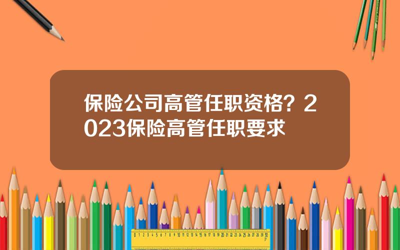 保险公司高管任职资格？2023保险高管任职要求