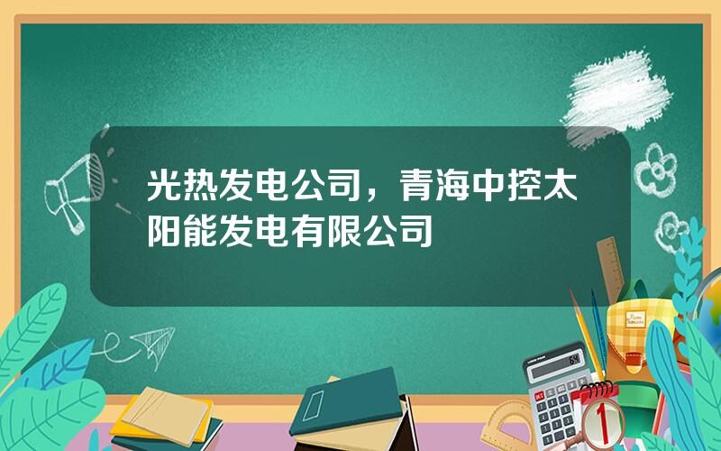 光热发电公司，青海中控太阳能发电有限公司