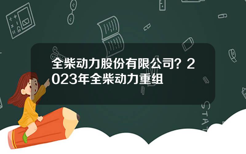 全柴动力股份有限公司？2023年全柴动力重组