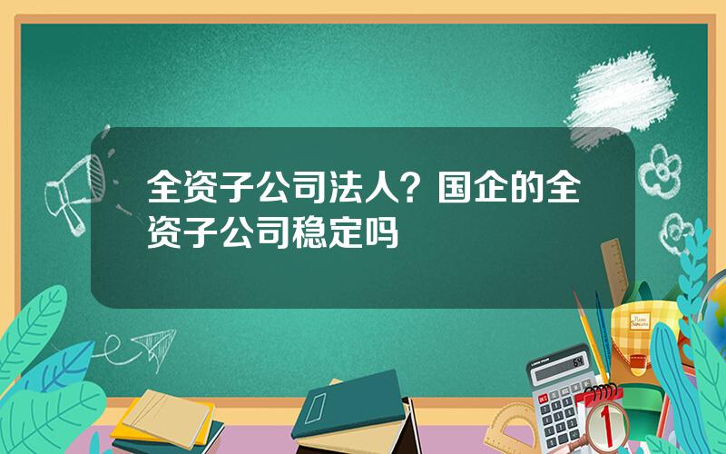 全资子公司法人？国企的全资子公司稳定吗