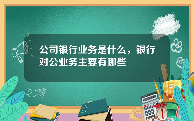 公司银行业务是什么，银行对公业务主要有哪些