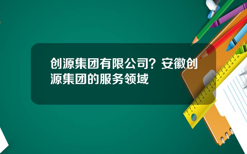 创源集团有限公司？安徽创源集团的服务领域