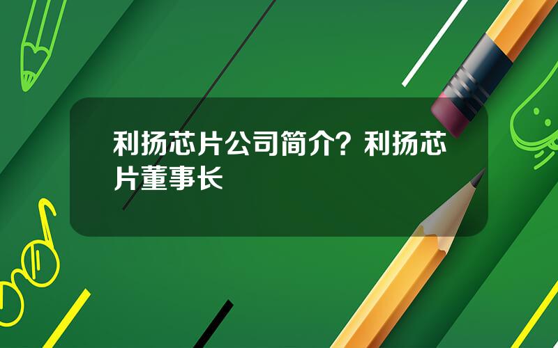 利扬芯片公司简介？利扬芯片董事长