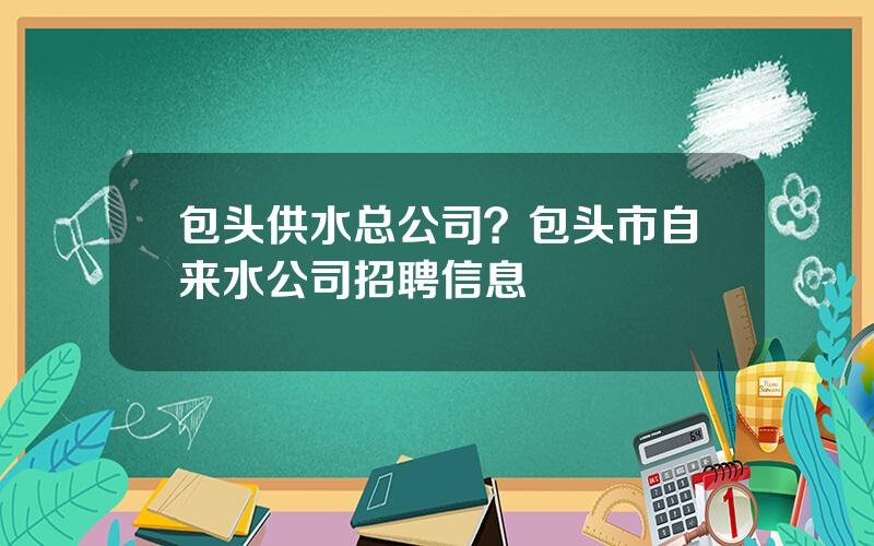 包头供水总公司？包头市自来水公司招聘信息