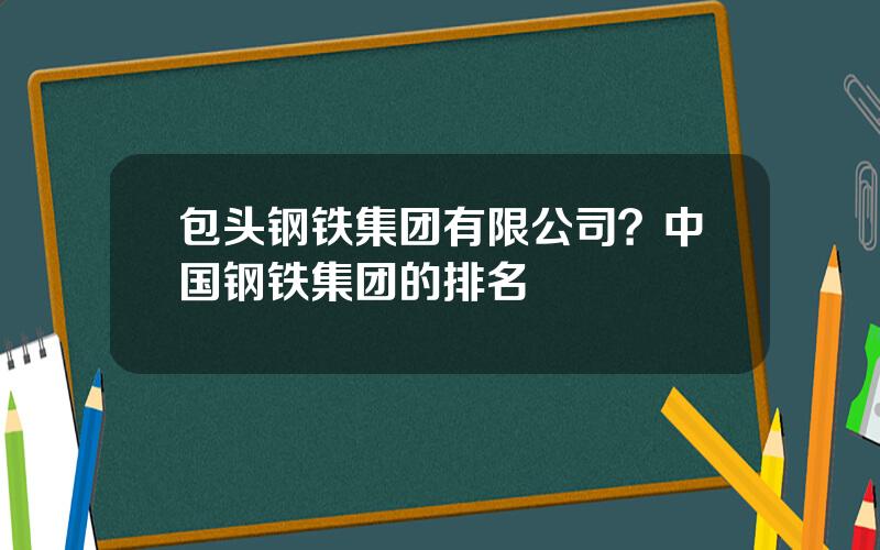 包头钢铁集团有限公司？中国钢铁集团的排名