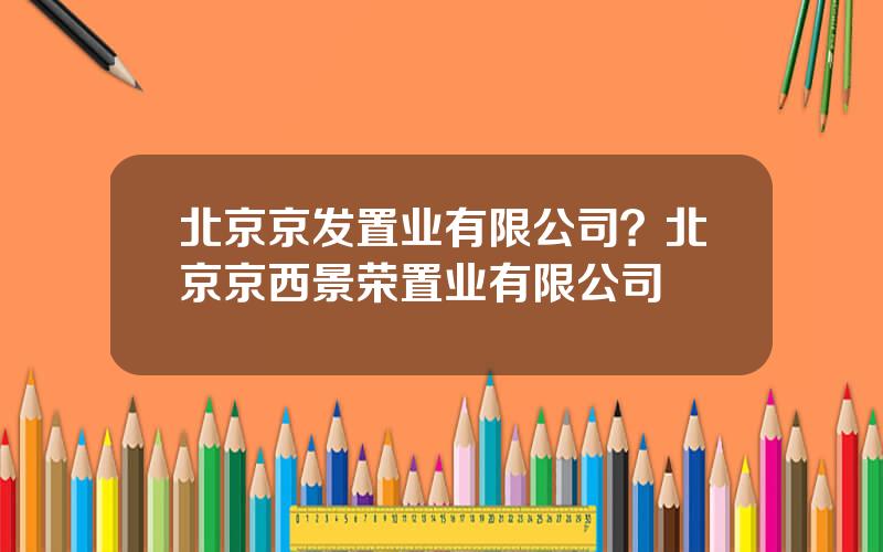 北京京发置业有限公司？北京京西景荣置业有限公司