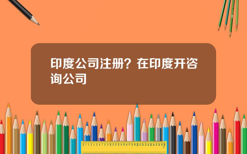 印度公司注册？在印度开咨询公司