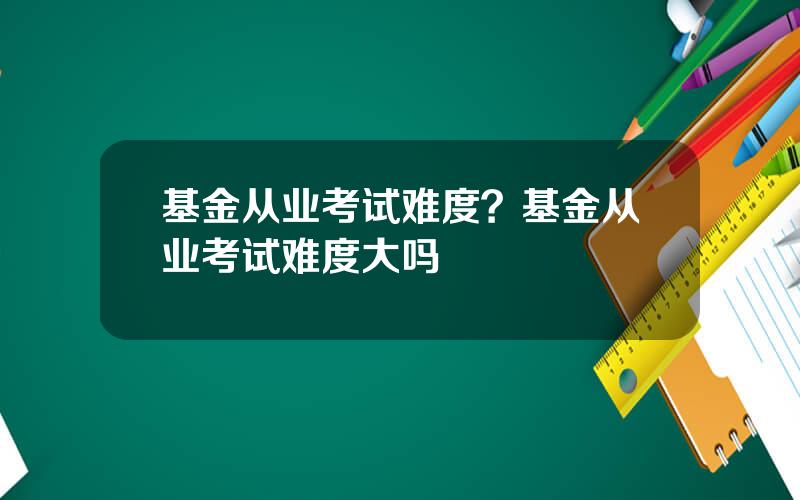 基金从业考试难度？基金从业考试难度大吗