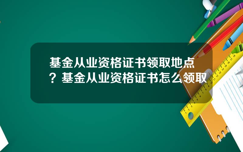 基金从业资格证书领取地点？基金从业资格证书怎么领取