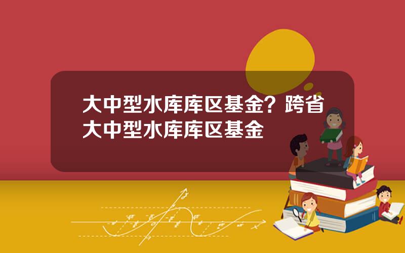 大中型水库库区基金？跨省大中型水库库区基金