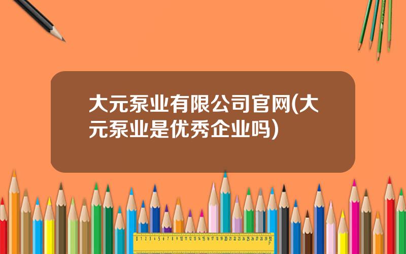 大元泵业有限公司官网(大元泵业是优秀企业吗)