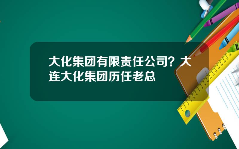 大化集团有限责任公司？大连大化集团历任老总