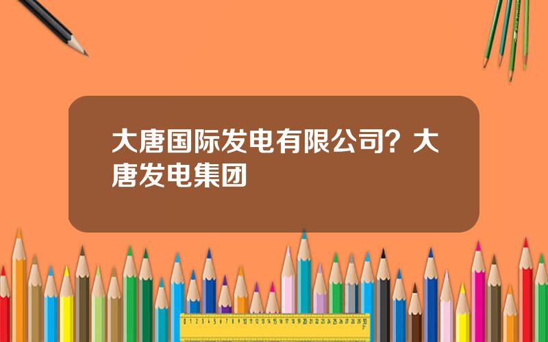 大唐国际发电有限公司？大唐发电集团