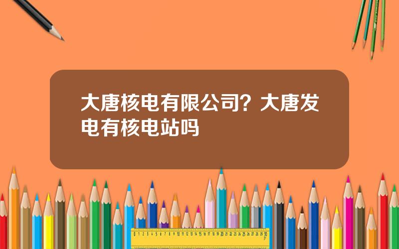 大唐核电有限公司？大唐发电有核电站吗