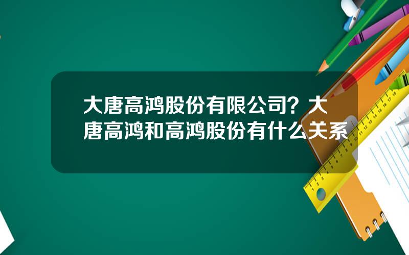 大唐高鸿股份有限公司？大唐高鸿和高鸿股份有什么关系