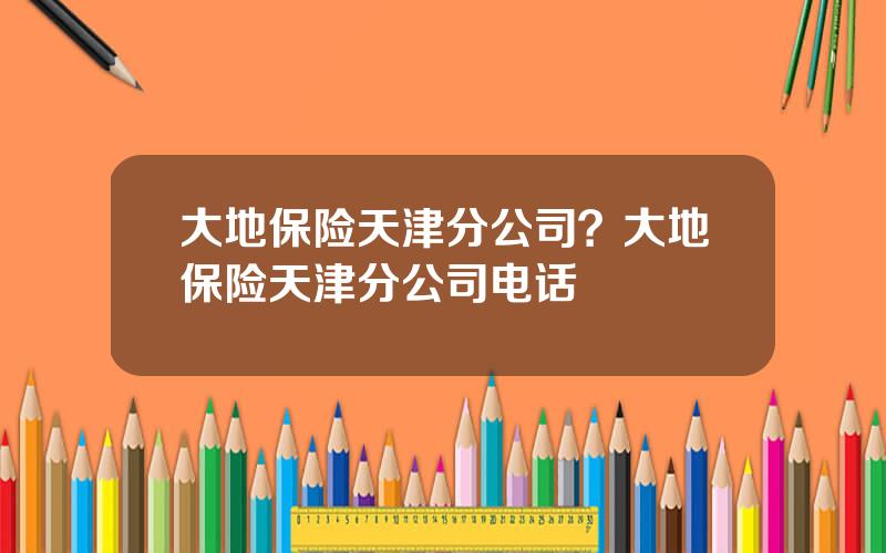 大地保险天津分公司？大地保险天津分公司电话