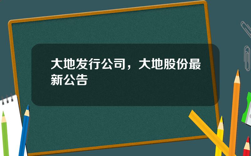 大地发行公司，大地股份最新公告