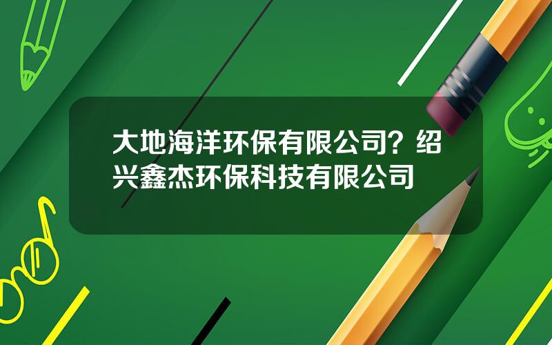 大地海洋环保有限公司？绍兴鑫杰环保科技有限公司