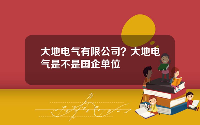 大地电气有限公司？大地电气是不是国企单位