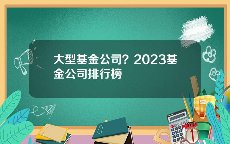 大型基金公司？2023基金公司排行榜