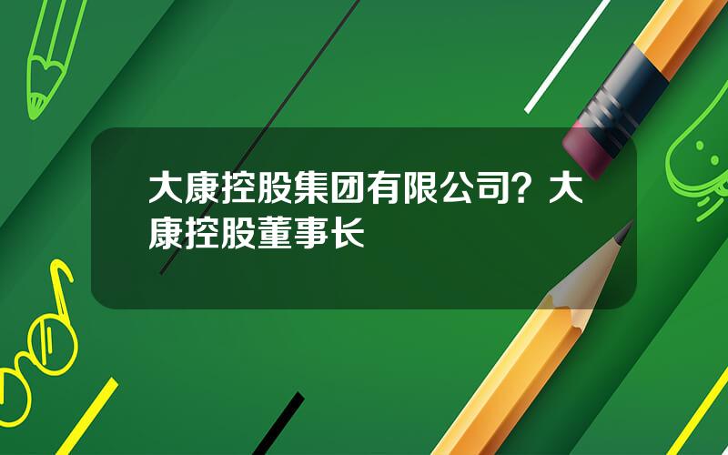 大康控股集团有限公司？大康控股董事长