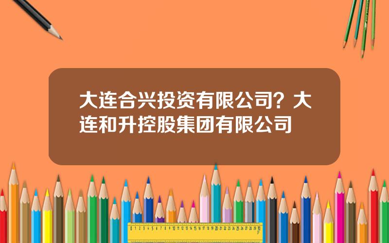 大连合兴投资有限公司？大连和升控股集团有限公司