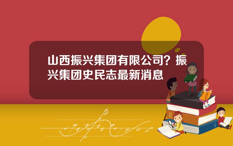 山西振兴集团有限公司？振兴集团史民志最新消息