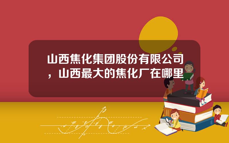 山西焦化集团股份有限公司，山西最大的焦化厂在哪里