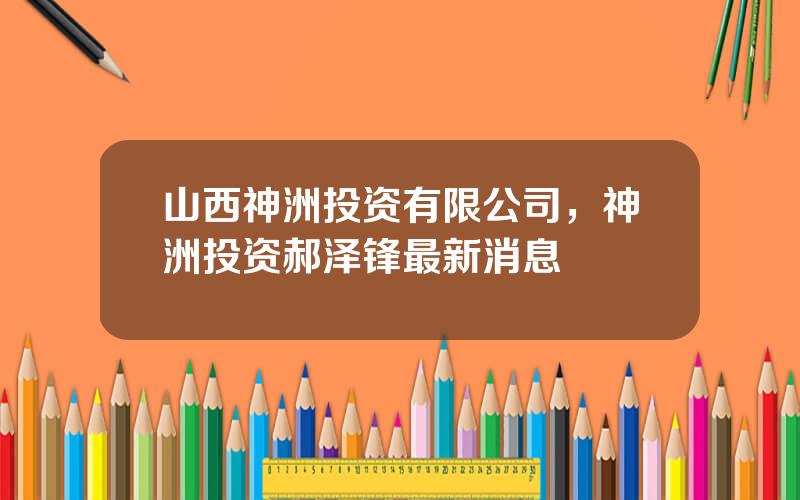 山西神洲投资有限公司，神洲投资郝泽锋最新消息