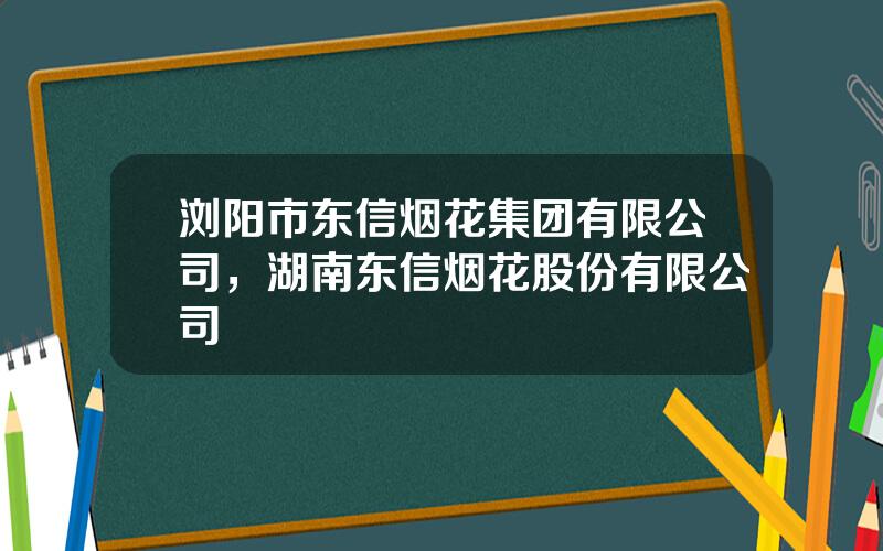 浏阳市东信烟花集团有限公司，湖南东信烟花股份有限公司