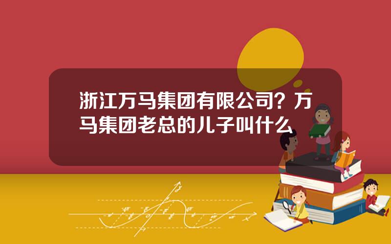 浙江万马集团有限公司？万马集团老总的儿子叫什么