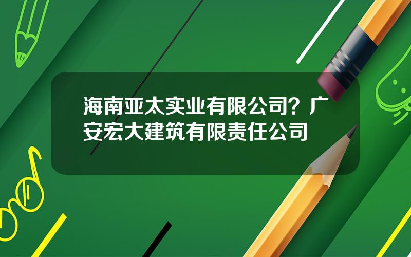 海南亚太实业有限公司？广安宏大建筑有限责任公司