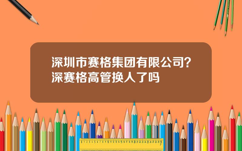 深圳市赛格集团有限公司？深赛格高管换人了吗