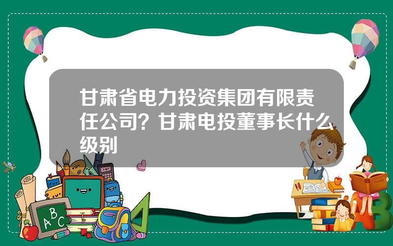 甘肃省电力投资集团有限责任公司？甘肃电投董事长什么级别