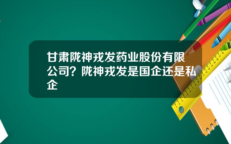 甘肃陇神戎发药业股份有限公司？陇神戎发是国企还是私企