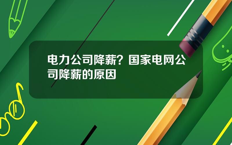 电力公司降薪？国家电网公司降薪的原因