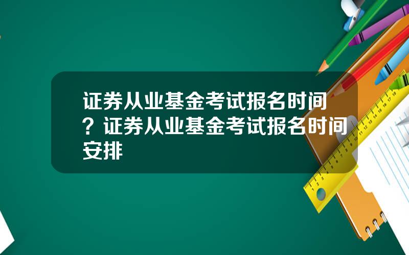 证券从业基金考试报名时间？证券从业基金考试报名时间安排